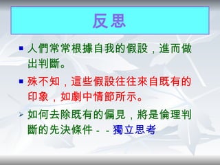 反思 人們常常根據自我的假設，進而做出判斷。 殊不知，這些假設往往來自既有的印象，如劇中情節所示。 如何去除既有的偏見，將是倫理判斷的先決條件 －－ 獨立思考 