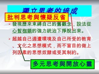 發現歷來束縛自己的舊觀念，設法從 心智枷鎖 的強力統治下掙脫出來 。 超越自己週遭環境及自己所受的教育、文化之思想模式，而不盲目的做上列因素的思想奴隸或受其制約。 獨立思考的培成 多元思考與開放心靈 批判思考與懷疑反省 