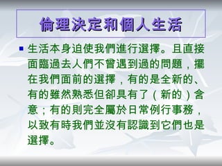 倫理決定和個人生活 生活本身迫使我們進行選擇。且直接面臨過去人們不曾遇到過的問題，擺在我們面前的選擇，有的是全新的、有的雖然熟悉但卻具有了（新的）含意；有的則完全屬於日常例行事務，以致有時我們並沒有認識到它們也是選擇。 