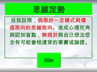 思維定勢 自我設限， 侷限於一定模式與價值取向的思維取向 。造成心理死角與認知盲點， 無視於 與自己想法信念有可能會相違背的事實或論證。 0240 