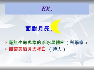 EX.. 面對月亮… 毫無生命現象的冷冰星體… （科學家） 葡萄美酒月光杯…  （詩人） 
