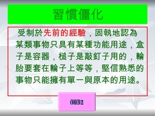 功能固著 受制於 先前的經驗 ，固執地認為某類事物只具有某種功能用途，盒子是容器，槌子是敲釘子用的，輪胎要套在輪子上等等，堅信熟悉的事物只能擁有單一與原本的用途。 0032 習慣僵化 