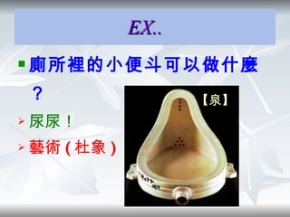 EX.. 廁所裡的小便斗可以做什麼 ？ 尿尿！ 藝術 ( 杜象 )  【泉】 