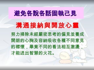 避免各說各話固執己見   溝通接納與開放心靈 努力掃除未經嚴密思考的偏見並養成開朗的心胸及容納吸收各種不同意見的襟懷，畢竟不同的看法相互激盪，才能迸出智慧的火花。 