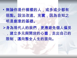 無論你是什模樣的人，或多或少都有弱點。設法改進、充實，因為自知之明是創意的基礎。 身為現代人的我們，更應避免個人偏見，建立多元與開放的心靈，走出自己的限制，邁向整全人生的面向。 