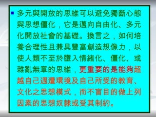 回想一下愛麗兒她所唱出的心聲…… 多元與開放的思維可以避免獨斷心態與思想僵化，它是邁向自由化、多元化開放社會的基礎。換言之，如何培養合理性且兼具豐富創造想像力，以使人類不至於墮入情緒化、僵化、或雜亂無章的思維， 更重要的是能夠 超越自己週遭環境及自己所受的教育、文化之思想模式，而不盲目的做上列因素的思想奴隸或受其制約。 