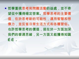 哲學重視 思考和問難活動 的益處，並不寄望從中獲得確定答案。 哲學思考的主要價值，在於思考新的可能性，運用智慧和想像力，並反省日常生活方式和各種習俗。 也許哲學思考的價值，就在於一方面加深我們的普通思維，另一方面又能獲得知識…… .  