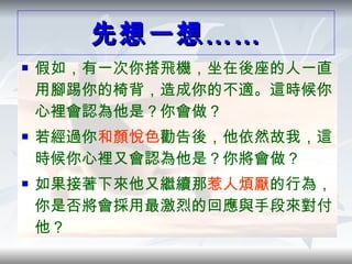 先想一想…… 假如，有一次你搭飛機，坐在後座的人一直用腳踢你的椅背，造成你的不適。這時候你心裡會認為他是？你會做？ 若經過你 和顏悅色 勸告後，他依然故我，這時候你心裡又會認為他是？你將會做？ 如果接著下來他又繼續那 惹人煩厭 的行為，你是否將會採用最激烈的回應與手段來對付他？ 