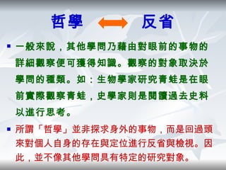哲學  反省 一般來說，其他學問乃藉由對眼前的事物的詳細觀察便可獲得知識。觀察的對象取決於學問的種類。如：生物學家研究青蛙是在眼前實際觀察青蛙，史學家則是閱讀過去史料以進行思考。 所謂「哲學」並非探求身外的事物，而是回過頭來對個人自身的存在與定位進行反省與檢視。因此，並不像其他學問具有特定的研究對象。 