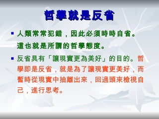 哲學就是反省 人類常常犯錯，因此必須時時自省。這也就是所謂的哲學態度。 反省具有「讓現實更為美好」的目的。 哲學即是反省，就是為了讓現實更美好，而暫時從現實中抽離出來，回過頭來檢視自己，進行思考。 