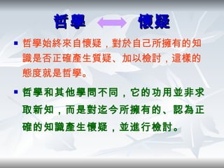 哲學  懷疑 哲學始終來自懷疑，對於自己所擁有的知識是否正確產生質疑、加以檢討，這樣的態度就是哲學。 哲學和其他學問不同，它的功用並非求取新知，而是對迄今所擁有的、認為正確的知識產生懷疑，並進行檢討。 