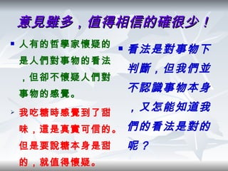 意見雖多，值得相信的確很少！ 人有的哲學家懷疑的是人們對事物的看法，但卻不懷疑人們對事物的感覺。 我吃糖時感覺到了甜味，這是真實可信的。但是要說糖本身是甜的，就值得懷疑。 看法是對事物下判斷，但我們並不認識事物本身，又怎能知道我們的看法是對的呢？ 