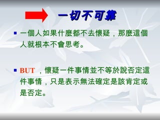 一切不可靠 一個人如果什麼都不去懷疑，那麼這個人就根本不會思考。 BUT ，懷疑一件事情並不等於說否定這件事情，只是表示無法確定是該肯定或是否定。 