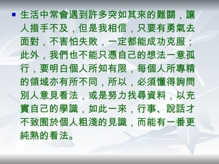 生活中常會遇到許多突如其來的難關，讓人措手不及，但是我相信，只要有勇氣去面對，不害怕失敗，一定都能成功克服；此外，我們也不能只憑自己的想法一意孤行，要明白個人所知有限，每個人所專精的領域亦有所不同，所以，必須懂得詢問別人意見看法，或是努力找尋資料，以充實自己的學識，如此一來，行事、說話才不致囿於個人粗淺的見識，而能有一番更純熟的看法。  