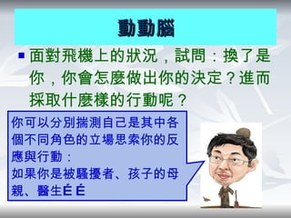面對飛機上的狀況，試問：換了是你，你會怎麼做出你的決定？進而採取什麼樣的行動呢？ 動動腦 你可以分別揣測自己是其中各個不同角色的立場思索你的反應與行動 ： 如果你是被騷擾者、孩子的母親、醫生…… 