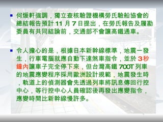 何煖軒強調，獨立查核驗證機構勞氏驗船協會的總結報告預計 11 月 7 日提出，在勞氏報告及履勘委員有共同結論前，交通部不會讓高鐵通車。 令人擔心的是，根據日本新幹線標準，地震一發生，行車電腦就應自動下達煞車指令，並於 3 秒鐘內 讓車子完全停下來，但台灣高鐵 700T 列車的地震應變程序採用歐洲設計規範，地震發生時，軌道上的偵測器會先透過列車將訊息傳回行控中心，等行控中心人員確認後再發出應變指令，應變時間比新幹線慢許多。 