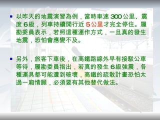 以昨天的地震演習為例，當時車速 300 公里、震度 6 級，列車持續開行近 5 公里 才完全停住。履勘委員表示，若照這種運作方式，一旦真的發生地震，恐怕會應變不及。 另外，旅客下車後，在高鐵路線外早有接駁公車等待，履勘委員指出，若真的發生 6 級強震，各種運具都可能遭到破壞，高鐵的疏散計畫恐怕太過一廂情願，必須要有其他替代做法。 