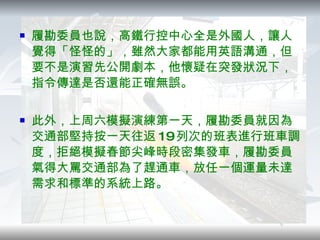 履勘委員也說，高鐵行控中心全是外國人，讓人覺得「怪怪的」，雖然大家都能用英語溝通，但要不是演習先公開劇本，他懷疑在突發狀況下，指令傳達是否還能正確無誤。 此外，上周六模擬演練第一天，履勘委員就因為交通部堅持按一天往返 19 列次的班表進行班車調度，拒絕模擬春節尖峰時段密集發車，履勘委員氣得大罵交通部為了趕通車，放任一個運量未達需求和標準的系統上路。 