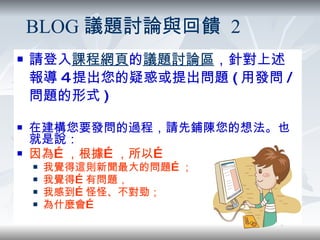 請登入 課程網頁 的 議題討論區 ，針對上述報導 4 提出您的疑惑或提出問題 ( 用發問 / 問題的形式 ) 在建構您要發問的過程，請先鋪陳您的想法。也就是說： 因為…，根據…，所以… 我覺得這則新聞最大的問題…； 我覺得…有問題， 我感到…怪怪、不對勁； 為什麼會… BLOG 議題討論與回饋  2 