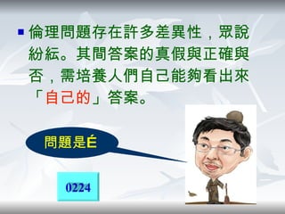 倫理問題存在許多差異性，眾說紛紜。其間答案的真假與正確與否，需培養人們自己能夠看出來「 自己的 」答案。 問題是… 0224 