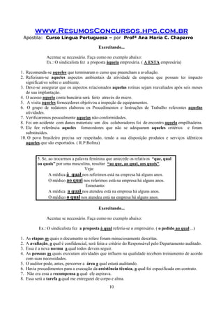 www.ResumosConcursos.hpg.com.br
Apostila: Curso Língua Portuguesa – por Profª Ana Maria C. Chaparro
10
Exercitando...
Acentue se necessário. Faça como no exemplo abaixo:
Ex.: O sindicalista fez a proposta àquela empresária. ( A ESTA empresária)
1. Recomenda-se aqueles que terminaram o curso que preencham a avaliação.
2. Referiram-se aqueles aspectos ambientais da atividade da empresa que possam ter impacto
significativo sobre o ambiente.
3. Deve-se assegurar que os aspectos relacionados aquelas rotinas sejam reavaliados após seis meses
de sua implantação.
4. O acesso aquela conta bancária será feito através do micro.
5. A visita aqueles fornecedores objetivou a inspeção de equipamentos.
6. O grupo de redatores elaborou os Procedimentos e Instruções de Trabalho referentes aquelas
atividades.
7. Verificaremos pessoalmente aquelas não-conformidades.
8. Foi um acidente com danos materiais: um dos colaboradores foi de encontro aquela empilhadeira.
9. Ele fez referência aqueles fornecedores que não se adequaram aqueles critérios e foram
substituídos.
10. O povo brasileiro precisa ser respeitado, tendo a sua disposição produtos e serviços idênticos
aqueles que são exportados. ( R.P.Bolina)
5. Se, ao trocarmos a palavra feminina que antecede os relativos “que, qual
ou quais” por uma masculina, resultar “ao que, ao qual, aos quais”.
Veja:
A médica à qual nos referimos está na empresa há alguns anos.
O médico ao qual nos referimos está na empresa há alguns anos.
Entretanto:
A médica a qual nos atendeu está na empresa há alguns anos.
O médico o qual nos atendeu está na empresa há alguns anos.
Exercitando...
Acentue se necessário. Faça como no exemplo abaixo:
Ex.: O sindicalista fez a proposta à qual referiu-se o empresário. ( o pedido ao qual ...)
1. As etapas as quais o documento se refere foram minuciosamente descritas.
2. A avaliação, a qual é confidencial, será feita a critério do Responsável pelo Departamento auditado.
3. Essa é a nova norma a qual todos devem seguir.
4. As pessoas as quais executam atividades que influem na qualidade recebem treinamento de acordo
com suas necessidades.
5. O auditor pode, antes, percorrer a área a qual estará auditando.
6. Havia procedimentos para a execução da assistência técnica, a qual foi especificada em contrato.
7. Não era essa a recompensa a qual ele aspirava.
8. Essa será a tarefa a qual me entregarei de corpo e alma.
 
