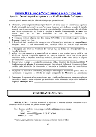 www.ResumosConcursos.hpg.com.br
Apostila: Curso Língua Portuguesa – por Profª Ana Maria C. Chaparro
12
Acentue quando ocorrer crase, do contrário explique por que não ocorre:
1. "Homeitis", termo (originalmente do inglês "home"= lar) muito usado nos seminários de segurança
de vôo, e traduzido de forma livre como "pressa de chegar ao lar". As longas jornadas de trabalho
longe de casa, trazem um enfraquecimento do convívio familiar e criam uma pressão psicológica
para chegar o quanto antes ao destino e completar a jornada, desconsiderando, as vezes, uma
analise mais fria da real viabilidade do vôo ou da execução do
procedimento._________________________________________________________________
2. A companhia pretende adquirir mais dois Boeing 767-300ER, já encomendados, para atender a
demanda existente e prevista. ____________________________________________________
3. A Transbrasil está consciente das vantagens que o Mercosul tem a oferecer as companhias de
transporte aéreo e está estruturando uma estratégia viável de atuação neste mercado.
_____________________________________________________________________________
4. O passageiro tem direito ao reembolso do valor já pago do bilhete se o transportador vier a
cancelar a viagem. _____________________________________________________________
5. Muitas empresas pressentem a necessidade de se adequar a uma possível guerra tarifária e de
privilégios; algumas companhias optaram por comprar empresas aéreas em outros países,
adquirindo, assim, o direito de usufruir de suas rotas, de modo a evitar correr o risco de disputas
governamentais. ________________________________________________________
6. Transcrevemos o artigo 156, parágrafo primeiro, do Código Brasileiro de Aeronáutica (CBA): A
função remunerada a bordo de aeronaves nacionais é privativa de titulares de licenças específicas,
emitidas pelo Ministério da Aeronáutica e reservada a brasileiros natos ou naturalizados.
_________________________________________________________________
7. Navegador é o auxiliar do comandante, encarregado da navegação da aeronave quando a rota e o
equipamento o exigirem, a critério do órgão competente do Ministério da Aeronáutica.
____________________________________________________________________________
8. As empresas de transporte aéreo, nos próximos anos exigirão profissionais que apresentem, além da
competência técnica, outros atributos que manifestem maior autonomia, capacidade decisória e
adaptação a situações novas. ___________________________________________
CONCORDÂNCIA NOMINAL
REGRA GERAL: O artigo, o numeral, o adjetivo e o pronome adjetivo concordam com o
substantivo a que se referem em gênero, número e grau.
Ex.: Estamos satisfeitos com os bons resultados obtidos por nossa equipe.
OS
BONS RESULTADOS
OBTIDOS
Vejamos, agora, algumas regras especiais que costumam trazer dúvidas:
 
