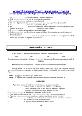 www.ResumosConcursos.hpg.com.br
Apostila: Curso Língua Portuguesa – por Profª Ana Maria C. Chaparro
14
15. Foi ............................... a equipe de Ação da Qualidade. (nomeado)
16. Será ................................ a raiz do problema. (determinado)
17. Foi ................................ a ação corretiva (solicitado)
18. No nosso departamento, foi ............................... a causa-raiz do problema. (eliminado)
19. É ................................ a causa-raiz do problema.(óbvio)
20. Foi ................................ a situação no computador, até que o problema seja resolvido. (atualizado)
21. É essencial que seja ................................ a qualidade. (assegurado)
22. É ................... ênfase à prevenção de problemas. (dado)
23. Será ......................... uma descrição sucinta das atividades dos órgãos diretamente influentes na
Qualidade. ( feito)
24. É, por exemplo, .......................... como padronização a norma que objetiva restringir a variedade de
formulários utilizados na empresa. (considerado)
CONCORDÂNCIA VERBAL
REGRA GERAL: O verbo concorda com o sujeito em número e pessoa. Veja:
sujeito verbo verbo sujeito
Os procedimentos e instruções retratam a forma como são desenvolvidos os produtos e a atividade da
empresa.
Observe que os verbos retratar e ser estão no plural; concordando com os sujeitos.
Quando a frase está na ordem indireta, é comum cometer-se o erro de não concordar o sujeito
com o verbo. Isso ocorre porque, em tal circunstância, o sujeito é confundido com complemento verbal.
Veja:
Errado: Chegou os documentos que esperávamos.
Correto: Chegaram os documentos que esperávamos. (= Os documentos chegaram...)
EXERCÍCIO I
Preencha as lacunas com a forma verbal adequada, grife antes o sujeito:
1. ................................ os títulos conter, no máximo, oito palavras. (deve/devem)
2. ................................ a vinte o número de faltas no mês passado. (Chegou/Chegaram)
3. ................................ à reunião de ontem muitas pessoas. (Faltou/Faltaram)
4. ................................ no chão todos os parafusos. (Caiu/Caíram)
5. As precárias condições do prédio ................................ -nos. (preocupa/preocupam)
6. Aqui não ................................ os materiais que nos requisitaram. (existe/existem)
7. Não ................................ acidentes com afastamento há mais de um ano. (acontece/ acontecem)
8. ................................ -lhe informações agora. (Sobra/Sobram)
9. ................................, no arquivo, alguns documentos. (Falta/Faltam)
 