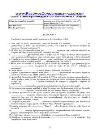 www.ResumosConcursos.hpg.com.br
Apostila: Curso Língua Portuguesa – por Profª Ana Maria C. Chaparro
16
Fui eu quem resolveu a questão. concorda com o seu antecedente ou com a 3ª
pessoa do singular (ele).
São duas horas.
São dez quilômetros.
Com o verbo ser indicando hora ou distância,
a concordância é feita com o numeral.
EXERCÍCIO II
Escolha a forma correta de acordo com as regras de concordância verbal:
1. Uma série de sinais convencionais, entre um sinaleiro e a aeronave, ............................. de
conhecimento de todos que manobram os aviões, com o fim de evitar colisão em áreas de
manobras. ( deve ser ou devem ser?)
2. O piloto deve ser advertido sempre que ......................... aeronaves estacionadas ou obstáculos ao
longo ou próximos da pista de rolagem. (houver ou houverem?)
3. ................................, paralelamente, todas as disposições dos acordos de serviços aéreos concluídos
entre os países-membros que não sejam contrárias a este acordo. (Será aplicada ou Serão aplicadas?)
4. Exigidos sempre em condições extremas em pousos e decolagens e em manobras de taxiamento, os
pneus utilizados na aviação comercial ......... vida muito curta. (tem ou têm?)
5. Outro ponto de conflito é a eventual adoção do sistema de cabotagem, o qual permitiria que se
................................. novos passageiros no ponto de escala de um vôo. ( embarque ou
embarquem?)
6. Ainda não se ............................ as malhas aéreas. ( definiu ou definiram?)
7. Segundo o presidente da empresa aérea, ainda ...................... problemas no setor com o regime de
competição controlada que o DAC impõe no Brasil. (havia ou haviam)
8. A capital do Paraguai é, desde 1º de setembro de 1996, o mais novo hub dessa empresa brasileira.
Hub é a palavra usada no setor de aviação para designar os centros estratégicos de distribuição de
tráfego, que .......................... a melhor combinação de economia e geografia. ( exprime ou
exprimem?)
9. ........................... outros ganhos, além da racionalização de rotas. (Houve ou houveram?)
10.Os intensos programas de qualidade e o fato de possuir uma das frotas mais modernas do mundo
.............................. segurança e confiabilidade aos seus serviços. (confere ou conferem?)
11.Um fator de entrave é o fato de que as novas rotas sub-regionais só poderão ser criadas onde
............................. aeroportos internacionais, necessitando aguardar a reformulação de novos
aeroportos (um aeroporto doméstico leva aproximadamente três anos para ser elevado a
internacional). ( existe ou existem)
12.Um grupo de empresas ....................... construir um aeroporto internacional sobre uma ilha artificial
(sistema similar ao projeto japonês) em Buenos Aires. (Pretende ou pretendem?)
13.Naquele aeroporto, não ........................ “fingers” — tubos de acesso direto ao avião. (havia ou
haviam?)
14. .......................... anos que o programa para upgrade do Aeroporto Internacional estava na maquete,
porque a área desapropriada não era paga. (Fazia ou faziam?)
15. A maioria dos serviços ................... ser feita pelas pessoas em terra. (Pode ou podem?)
16. Cinqüenta por cento do número de comissários ................................................ à tripulação. ( Foi
acrescido ou foram acrescidos?)
 