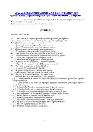 www.ResumosConcursos.hpg.com.br
Apostila: Curso Língua Portuguesa – por Profª Ana Maria C. Chaparro
17
17. ........................ quinze anos que entrou em vigor a Lei de Regulamentação Profissional do
Aeronauta. ( Faz ou Fazem?)
18. Sete assentos........................... ( é muito ou são muitos)
EXERCÍCIO III
Assinale a forma correta:
1. ( ) Forneceram-se os recursos apropriados para a implementação do projeto.
( ) Forneceu-se os recursos apropriados para a implementação do projeto.
2. ( ) Faz dois meses que o pessoal começou o curso.
( ) Fazem dois meses que o pessoal começou o curso.
( ) Fazem dois meses que o pessoal começaram o curso.
3. ( ) Comentou-se o caso na reunião faz alguns minutos.
( ) Comentou-se o caso na reunião fazem alguns minutos.
4. ( ) Implementou-se planos de carreira e desenvolvimento de pessoal.
( ) Implementaram-se planos de carreira e desenvolvimento de pessoal.
5. ( ) Grande parte das propagandas da empresa é boa.
( ) Grande parte das propagandas da empresa são boas.
6. ( ) Alguns de nós irão ao Centro de Treinamento amanhã.
( ) Alguns de nós iremos ao Centro de Treinamento amanhã.
7. ( ) A maioria dos requisitos já foram definidos.
( ) A maioria dos requisitos já foi definida.
8. ( ) O homem havia deixado o cargo fazia vários dias.
( ) O homem havia deixado o cargo faziam vários dias.
9. ( ) Somente 30% do efetivo tomou a vacina antigripal.
( ) Somente 30% do efetivo tomaram a vacina antigripal.
10. ( ) Considerou-se os custos de aquisição, operação, manutenção, paralisação, reparo e
possível disposição.
( ) Consideraram-se os custos de aquisição, operação, manutenção, paralisação, reparo e
possível disposição.
11. ( ) Os Estados Unidos não se pronunciaram acerca daquele assunto.
( ) Os Estados Unidos não se pronunciou acerca daquele assunto.
12. ( ) Sessenta litros de gasolina é suficiente para encher o tanque do carro.
( ) Sessenta litros de gasolina são suficientes para encher o tanque do carro.
13. ( ) Haviam diferenças sensíveis entre os dois produtos.
( ) Havia diferenças sensíveis entre os dois produtos.
14. ( ) Precisa-se de autorizações escritas para a realização do trabalho.
( ) Precisam-se de autorizações escritas para a realização do trabalho.
15. ( ) Deve ser executado medições periódicas.
( ) Devem ser executadas medições periódicas.
 
