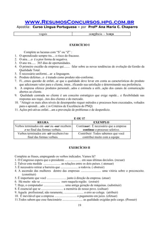 www.ResumosConcursos.hpg.com.br
Apostila: Curso Língua Portuguesa – por Profª Ana Maria C. Chaparro
19
vogais ocorrência - honra
EXERCÍCIO I
Complete as lacunas com “S” ou “Z” :
1. O aprendizado sempre tra.... o risco do fracasso.
2. O atra.....o é a pior forma de negativa.
3. O ano tra...... 365 dias de oportunidades.
4. O primeiro escalão da empresa qui........ falar sobre as novas tendências de evolução da Gestão da
Qualidade Total.
5. É necessário uniformi....ar a linguagem.
6. Produto defeituo...o é tratado como produto não-conforme.
7. Fi...emos questão de enfati...ar que a qualidade deve levar em conta as características do produto
que adicionam valor para o cliente, inten...ificando sua satisfação e determinando sua preferência.
8. A empresa oferece produtos personali...ados e estimula a utili...ação dos canais de comunicação
abertos ao cliente.
9. Qualidade centrada no cliente é um conceito estratégico que exige rapide... e flexibilidade nas
respostas aos requi...itos dos clientes e do mercado.
10. “Atingir os mais altos níveis de desempenho requer métodos e processos bem executados, voltados
para o aprendi....ado. ( in Critérios de Excelência do PNQ)
11. Ações pró-ativas enfati....am a prevenção de problemas e de desperdício.
E OU I?
REGRA EXEMPLO
Verbos terminados em -oar ou -uar recebem
e no final das formas verbais.
Continuar: É necessário que a empresa
continue o processo seletivo.
Verbos terminados em -uir recebem i no
final das formas verbais.
Contribuir: Todos sabemos que você
contribui muito com a equipe.
EXERCÍCIO II
Complete as frases, empregando os verbos indicados. Vamos lá?
1. O Congresso espera que o presidente ..................... em suas últimas decisões. (recuar)
2. Talvez esta medida ...................... as relações entre os dois países. ( atenuar)
3. É necessário retirar a barreira que ...................... a rodovia. ( obstruir)
4. A ascensão das mulheres dentro das empresas .......................... uma vitória sobre o preconceito.
(constituir)
5. É importante que você ......................... junto à direção da empresa. (atuar)
6. Há muito não se ......................... ouro naquela região. (extrair)
7. Hoje, o computador ........................... uma antiga geração de máquinas. (substituir)
8. É essencial que se ............................ a memória do nosso povo. (cultuar)
9. Aquele profissional, não raramente, ......................... o erro ao colega. (atribuir)
10. É inevitável que a empresa ............................ o pagamento em juízo. (efetuar)
11.Todos sabem que esse funcionário .......................... as qualidade exigidas pelo cargo. (Possuir)
 