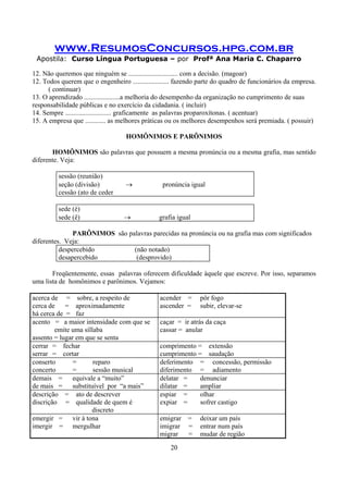 www.ResumosConcursos.hpg.com.br
Apostila: Curso Língua Portuguesa – por Profª Ana Maria C. Chaparro
20
12. Não queremos que ninguém se ............................. com a decisão. (magoar)
12. Todos querem que o engenheiro ..................... fazendo parte do quadro de funcionários da empresa.
( continuar)
13. O aprendizado .....................a melhoria do desempenho da organização no cumprimento de suas
responsabilidade públicas e no exercício da cidadania. ( incluir)
14. Sempre ........................... graficamente as palavras proparoxítonas. ( acentuar)
15. A empresa que ............ as melhores práticas ou os melhores desempenhos será premiada. ( possuir)
HOMÔNIMOS E PARÔNIMOS
HOMÔNIMOS são palavras que possuem a mesma pronúncia ou a mesma grafia, mas sentido
diferente. Veja:
sessão (reunião)
seção (divisão) → pronúncia igual
cessão (ato de ceder
sede (é)
sede (ê) → grafia igual
PARÔNIMOS são palavras parecidas na pronúncia ou na grafia mas com significados
diferentes. Veja:
despercebido (não notado)
desapercebido (desprovido)
Freqüentemente, essas palavras oferecem dificuldade àquele que escreve. Por isso, separamos
uma lista de homônimos e parônimos. Vejamos:
acerca de = sobre, a respeito de
cerca de = aproximadamente
há cerca de = faz
acender = pôr fogo
ascender = subir, elevar-se
acento = a maior intensidade com que se
emite uma síllaba
assento = lugar em que se senta
caçar = ir atrás da caça
cassar = anular
cerrar = fechar
serrar = cortar
comprimento = extensão
cumprimento = saudação
conserto = reparo
concerto = sessão musical
deferimento = concessão, permissão
diferimento = adiamento
demais = equivale a “muito”
de mais = substituível por “a mais”
delatar = denunciar
dilatar = ampliar
descrição = ato de descrever
discrição = qualidade de quem é
discreto
espiar = olhar
expiar = sofrer castigo
emergir = vir à tona
imergir = mergulhar
emigrar = deixar um país
imigrar = entrar num país
migrar = mudar de região
 