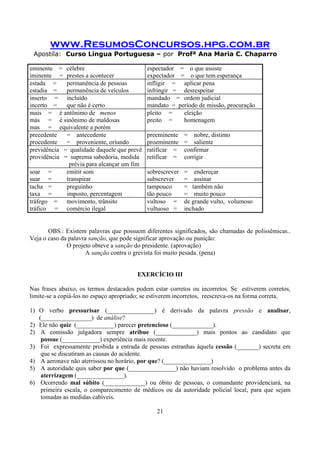 www.ResumosConcursos.hpg.com.br
Apostila: Curso Língua Portuguesa – por Profª Ana Maria C. Chaparro
21
eminente = célebre
iminente = prestes a acontecer
espectador = o que assiste
expectador = o que tem esperança
estada = permanência de pessoas
estadia = permanência de veículos
infligir = aplicar pena
infringir = desrespeitar
inserto = incluído
incerto = que não é certo
mandado = ordem judicial
mandato = período de missão, procuração
mais = é antônimo de menos
más = é sinônimo de maldosas
mas = equivalente a porém
pleito = eleição
preito = homenagem
precedente = antecedente
procedente = proveniente, oriundo
preeminente = nobre, distinto
proeminente = saliente
previdência = qualidade daquele que prevê
providência = suprema sabedoria, medida
prévia para alcançar um fim
ratificar = confirmar
retificar = corrigir
soar = emitir som
suar = transpirar
sobrescrever = endereçar
subscrever = assinar
tacha = preguinho
taxa = imposto, percentagem
tampouco = também não
tão pouco = muito pouco
tráfego = movimento, trânsito
tráfico = comércio ilegal
vultoso = de grande vulto, volumoso
vultuoso = inchado
OBS.: Existem palavras que possuem diferentes significados, são chamadas de polissêmicas..
Veja o caso da palavra sanção, que pode significar aprovação ou punição:
O projeto obteve a sanção do presidente. (aprovação)
A sanção contra o grevista foi muito pesada. (pena)
EXERCÍCIO III
Nas frases abaixo, os termos destacados podem estar corretos ou incorretos. Se estiverem corretos,
limite-se a copiá-los no espaço apropriado; se estiverem incorretos, reescreva-os na forma correta.
1) O verbo pressurisar (_______________) é derivado da palavra pressão e analisar,
(________________) de análise?
2) Ele não quiz (____________) parecer pretencioso (_____________).
2) A comissão julgadora sempre atribue (_____________) mais pontos ao candidato que
possue (____________) experiência mais recente.
3) Foi expressamente proibida a entrada de pessoas estranhas àquela cessão (_______) secreta em
que se discutiram as causas do acidente.
4) A aeronave não aterrissou no horário, por que? (_______________)
5) A autoridade quis saber por que (_______________) não haviam resolvido o problema antes da
aterrizagem (_______________).
6) Ocorrendo mal súbito (_____________) ou óbito de pessoas, o comandante providenciará, na
primeira escala, o comparecimento de médicos ou da autoridade policial local, para que sejam
tomadas as medidas cabíveis.
 