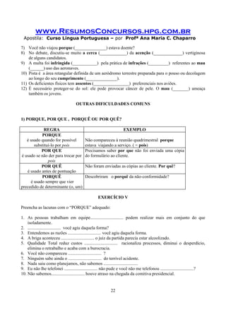 www.ResumosConcursos.hpg.com.br
Apostila: Curso Língua Portuguesa – por Profª Ana Maria C. Chaparro
22
7) Você não viajou porque (______________) estava doente?
8) No debate, discutiu-se muito a cerca (____________) da acenção (_____________) vertiginosa
de alguns candidatos.
9) A multa foi infringida (___________) pela prática de infrações (_________) referentes ao mau
(______) uso das aeronaves.
10) Pista é a área retangular definida de um aeródromo terrestre preparada para o pouso ou decolagem
ao longo do seu cumprimento (______________).
11) Os deficientes físicos tem assentos (________________) preferenciais nos aviões.
12) È necessário proteger-se do sol: ele pode provocar câncer de pele. O mau (_______) ameaça
também os jovens.
OUTRAS DIFICULDADES COMUNS
1) PORQUE, POR QUE , PORQUÊ OU POR QUÊ?
REGRA EXEMPLO
PORQUE
é usado quando for possível
substituí-lo por pois
Não compareceu à reunião quadrimestral porque
estava viajando a serviço. ( = pois)
POR QUE
é usado se não der para trocar por
pois
Precisamos saber por que não foi enviada uma cópia
do formulário ao cliente.
POR QUÊ
é usado antes de pontuação
Não foram enviadas as cópias ao cliente. Por quê?
PORQUÊ
é usado sempre que vier
precedido de determinante (o, um)
Descobriram o porquê da não-conformidade?
EXERCÍCIO V
Preencha as lacunas com o “PORQUE” adequado:
1. As pessoas trabalham em equipe.............................. podem realizar mais em conjunto do que
isoladamente.
2. .............................. você agiu daquela forma?
3. Entendemos as razões .............................. você agiu daquela forma.
4. A briga aconteceu .............................. o juiz da partida parecia estar alcoolizado.
5. Qualidade Total reduz custos .............................. racionaliza processos, diminui o desperdício,
elimina o retrabalho e acaba com a burocracia.
6. Você não compareceu .............................. ?
7. Ninguém sabe ainda o .............................. do terrível acidente.
8. Nada saiu como planejamos, não sabemos ...............................
9. Eu não lhe telefonei .............................. não pude e você não me telefonou ..............................?
10. Não sabemos.............................. houve atraso na chegada da comitiva presidencial.
 