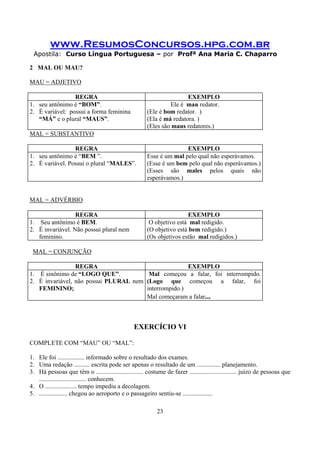 www.ResumosConcursos.hpg.com.br
Apostila: Curso Língua Portuguesa – por Profª Ana Maria C. Chaparro
23
2 MAL OU MAU?
MAU = ADJETIVO
REGRA EXEMPLO
1. seu antônimo é “BOM”.
2. É variável: possui a forma feminina
“MÁ” e o plural “MAUS”.
Ele é mau redator.
(Ele é bom redator. )
(Ela é má redatora. )
(Eles são maus redatores.)
MAL = SUBSTANTIVO
REGRA EXEMPLO
1. seu antônimo é “BEM ”.
2. É variável. Possui o plural “MALES”.
Esse é um mal pelo qual não esperávamos.
(Esse é um bem pelo qual não esperávamos.)
(Esses são males pelos quais não
esperávamos.)
MAL = ADVÉRBIO
REGRA EXEMPLO
1. Seu antônimo é BEM.
2. É invariável. Não possui plural nem
feminino.
O objetivo está mal redigido.
(O objetivo está bem redigido.)
(Os objetivos estão mal redigidos.)
MAL = CONJUNÇÃO
REGRA EXEMPLO
1. É sinônimo de “LOGO QUE”.
2. É invariável, não possui PLURAL nem
FEMININO;
Mal começou a falar, foi interrompido.
(Logo que começou a falar, foi
interrompido.)
Mal começaram a falar...
EXERCÍCIO VI
COMPLETE COM “MAU” OU “MAL”:
1. Ele foi ................. informado sobre o resultado dos exames.
2. Uma redação .......... escrita pode ser apenas o resultado de um ............... planejamento.
3. Há pessoas que têm o .............................. costume de fazer .............................. juízo de pessoas que
.............................. conhecem.
4. O .................... tempo impediu a decolagem.
5. .................. chegou ao aeroporto e o passageiro sentiu-se ...................
 