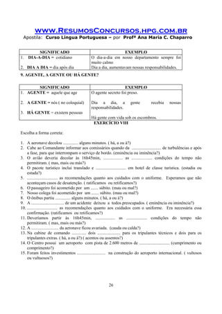 www.ResumosConcursos.hpg.com.br
Apostila: Curso Língua Portuguesa – por Profª Ana Maria C. Chaparro
26
SIGNIFICADO EXEMPLO
1. DIA-A-DIA = cotidiano
2. DIA A DIA = dia após dia
O dia-a-dia em nosso departamento sempre foi
muito calmo
Dia a dia, aumentavam nossas responsabilidades.
9. AGENTE, A GENTE OU HÁ GENTE?
SIGNIFICADO EXEMPLO
1. AGENTE = aquele que age
2. A GENTE = nós ( no coloquial)
3. HÁ GENTE = existem pessoas
O agente secreto foi preso.
Dia a dia, a gente recebia nossas
responsabilidades.
Há gente com vida sob os escombros.
EXERCÍCIO VIII
Escolha a forma correta:
1. A aeronave decolou .............. alguns minutos. ( há, a ou à?)
2. Cabe ao Comandante informar aos comissários quando da ........................... de turbulências e após
a fase, para que interrompam o serviço de bordo. (eminência ou iminência?)
3. O avião deveria decolar às 16h45min, .................. as ................... condições do tempo não
permitiram. ( mas, mais ou más?)
4. O pacote turístico inclui translado e ............................ em hotel de classe turística. (estadia ou
estada?)
5. ............................ as recomendações quanto aos cuidados com o uniforme. Esperamos que não
aconteçam casos de desatenção. ( ratificamos ou retificamos?)
6. O passageiro foi acometido por um ....... súbito. (mau ou mal?)
7. Nosso colega foi acometido por um ....... súbito. (mau ou mal?)
8. O ônibus partiu .............. alguns minutos. ( há, a ou à?)
9. A .............................. de um acidente deixou a todos preocupados. ( eminência ou iminência?)
10. ............................ as recomendações quanto aos cuidados com o uniforme. Era necessária essa
confirmação. (ratificamos ou retificamos?)
11. Deveríamos partir às 16h45min, .................. as ................... condições do tempo não
permitiram. ( mas, mais ou más?)
12. A ......................... da aeronave ficou avariada. (cauda ou calda?)
13. Na cabine de comando ............. dois ..................... para os tripulantes técnicos e dois para os
tripulantes extras. ( há, a ou à?) ( acentos ou assentos?)
14. O Centro possui um aeroporto com pista de 2.600 metros de ............................ (cumprimento ou
comprimento?)
15. Foram feitos investimentos .......................... na construção do aeroporto internacional. ( vultosos
ou vultuosos?)
 