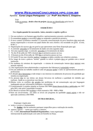 www.ResumosConcursos.hpg.com.br
Apostila: Curso Língua Portuguesa – por Profª Ana Maria C. Chaparro
28
Veja:
Todas as normas , desde a fase de projeto, devem ser identificadas pela letra N.
sujeito verbo
EXERCÍCIO I
Use vírgula quando for necessário. Antes, encontre o sujeito e grife-o:
1. Em sua essência o ser humano quer desafios e aprimoramentos pessoais e profissionais.
2. O comandante poderá se necessário adiar ou suspender a partida da aeronave.
3. O novo cenário econômico mundial e a crescente conscientização do povo brasileiro têm motivado
nossas organizações a reverem seu papel diante dos seus clientes e da sociedade em geral. (Costa,
R.M.C.)
4. Organizações de sucesso são em geral as que apresentam uma firme disposição para agir.
5. A comissão procedeu ao levantamento de dados em uma segunda etapa.
6. Em uma segunda etapa a comissão procedeu ao levantamento de dados
7. No dia 20 de julho de 1969 o homem deu os primeiros passos na Lua.
8. O homem no dia 20 de julho de 1969 deu os primeiros passos na Lua.
9. O Comitê 5S nas suas reuniões analisa e compara os dados contidos nos relatórios setoriais.
10.Ao longo do texto a palavra “norma” quando se referir à própria deve ser grafada com a inicial
maiúscula.
11.Na mudança de estrutura da organização o sistema de comunicação interna deve merecer uma
atenção especial.
12. Nas organizações bem administradas o surgimento das lideranças é estimulado sempre.
13.Em um ambiente de trabalho saudável cada um procura ajudar o outro no aprimoramento pessoal e
profissional.
14.A direção deve demonstrar a todo tempo o seu interesse no andamento do processo de qualidade que
instalou na organização.
15.As pessoas têm no seu íntimo um desejo fervoroso do melhorar a qualidade do trabalho que
realizam. Ajude-as a concretizar esse desejo.
16.Muitas vezes os conflitos são gerados por problemas de má comunicação seja por linguagem
inadequada seja por informações ambíguas e incompletas.
17.Contrariamente à crendice popular as normas ISO 9000 foram desenvolvidas e publicadas em 1987
pela ISO e não pela Comunidade Européia.
18.No Brasil as normas ISO recebem o título normativo NB - 9000 a 9004.
19.Sem um envolvimento em todos os níveis um programa de qualidade estará sujeito a não ser
aprovado conforme a ISO 9000.
OUTRAS REGRAS...
Empregue vírgula para:
• isolar o vocativo ( chamamento);
Ex. Senhor, não há realmente quaisquer empecilhos para a realização da reunião.
• separar o aposto — termo que explica o anterior;
Ex.: A ISO, International Standard Organization, é uma organização
internacional de padronização com sede em Genebra na Suíça.
 