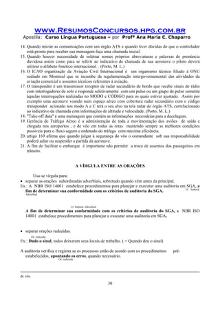 www.ResumosConcursos.hpg.com.br
Apostila: Curso Língua Portuguesa – por Profª Ana Maria C. Chaparro
30
14. Quando iniciar as comunicações com um órgão ATS e quando tiver dúvidas de que o controlador
está pronto para receber sua mensagem faça uma chamada inicial.
15. Quando houver necessidade de soletrar nomes próprios abreviaturas e palavras de pronúncia
duvidosa assim como para se referir ao indicativo de chamada de sua aeronave o piloto deverá
utilizar o alfabeto fonético internacional. . (Porto, M. L.)
16. O ICAO organização da Aviação Civil Internacional é um organismo técnico filiado à ONU
sediado em Montreal que se incumbe da regulamentação intergovernamental das atividades da
aviação comercial e assuntos técnicos referentes à aviação.
17. O transponder é um transmissor receptor de radar secundário de bordo que recebe sinais de rádio
com interrogadores de solo e responde seletivamente com um pulso ou um grupo de pulso somente
àquelas interrogações realizadas no MODO e CÒDIGO para os quais estiver ajustado. Assim por
exemplo uma aeronave voando num espaço aéreo com cobertura radar secundário com o código
transponder acionado nos modo A e C terá o seu alvo na tela radar do órgão ATS, correlacionado
ao indicativo de chamada com informações de altitude e velocidade. (Porto, M. L.)
18. "Take-off data" é uma mensagem que contém as informações necessárias para a decolagem.
19. Gerência de Tráfego Aéreo é a administração de toda a movimentação dos aviões de saída e
chegada nos aeroportos , e de vôo em todas as rotas mantendo sempre as melhores condições
possíveis para o fluxo seguro e ordenado do tráfego com máxima eficiência.
20. artigo 169 afirma que quando julgar à segurança do vôo o comandante sob sua responsabilidade
poderá adiar ou suspender a partida da aeronave.
21. A fim de facilitar o embarque é importante não permitir a troca de assentos dos passageiros em
trânsito.
A VÍRGULA ENTRE AS ORAÇÕES
Usa-se vírgula para:
• separar as orações subordinadas adverbiais, sobretudo quando vêm antes da principal.
Ex.: A NBR ISO 14001 estabelece procedimentos para planejar e executar uma auditoria em SGA, a
fim de determinar sua conformidade com os critérios de auditoria do SGA. O. Subord.
Adverbial
O. Subord. Adverbial
A fim de determinar sua conformidade com os critérios de auditoria do SGA, a NBR ISO
14001 estabelece procedimentos para planejar e executar uma auditoria em SGA.
• separar orações reduzidas.
Or. reduzida
Ex.: Dado o sinal, todos deixaram seus locais de trabalho. ( = Quando deu o sinal)
A auditoria verifica e registra se os processos estão de acordo com os procedimentos pré-
estabelecidos, apontando os erros, quando necessário.
Or. reduzida
de vôo.
 