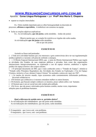 www.ResumosConcursos.hpg.com.br
Apostila: Curso Língua Portuguesa – por Profª Ana Maria C. Chaparro
31
• separar as orações intercaladas:
Ex.: Outra medida importante para se obter homogeneidade na descrição de
processos, afirmou o especialista, é estabelecer um consenso na equipe.
• Isolar as orações adjetivas explicativas:
Ex.: As reivindicações, que são justas, serão atendidas. (todas são justas)
Observe porém que, se a oração for restritiva as vírgulas não serão usadas.
As reivindicações que são justas serão atendidas.
(Só as que são justas)
EXERCÍCIO III
Assinale as frases mal pontuadas:
( ) Toda nova atividade humana que cria interesses e gera controvérsias deve ter sua regulamentação
jurídica eqüitativa e racional, sob pena de confusão e anarquia.
( ) O Direito Espacial Internacional (DEI), que o ramo do Direito Internacional Público que regula
as atividades dos Estados, de suas empresas públicas e privadas, bem como das organizações
internacionais intergovernamentais, na exploração e uso do espaço exterior, estabelece o regime
jurídico do espaço exterior e dos corpos celestes.
( ) O principal documento do DEI, que é mais conhecido como o “Tratado do Espaço”, intitula-se
“Tratado sobre Princípios Reguladores das Atividades dos Estados na Exploração e Uso do Espaço
Cósmico, inclusive a Lua e demais Corpos Celestes” foi assinado e entrou em vigor em 1967.
( ) As nações do terceiro mundo, cujas economias estão constantemente enfrentando problemas,
deveriam solidarizar-se.
( ) Os homens que conhecem a si mesmos entendem melhor os outros homens.
( ) Os homens, que buscam sempre conhecer a si mesmos, pouco sabem sobre o ser humano.
( ) O homem que é um ser social tem sido isolado pela ambição.
( ) Os livros que são pouco valorizados pelos homens contêm, muitas vezes, importantes
soluções para os problemas humanos.
EXERCÍCIO IV
Qual a diferença de sentido entre os períodos abaixo?
1. As reivindicações dos trabalhadores que são justas serão atendidas.
As reivindicações dos trabalhadores, que são justas, serão atendidas.
—————————————————————————————————————————
—————————————————————————————————————
2. O maquinário que é novo está com problema .
O maquinário, que é novo, está com problema .
—————————————————————————————————————————
—————————————————————————————————————
 