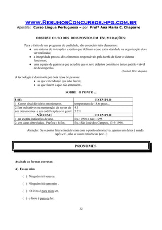 www.ResumosConcursos.hpg.com.br
Apostila: Curso Língua Portuguesa – por Profª Ana Maria C. Chaparro
32
OBSERVE O USO DOS DOIS PONTOS EM ENUMERAÇÕES:
Para o êxito de um programa de qualidade, são essenciais três elementos:
♦ um sistema de instruções escritas que definam como cada atividade na organização deve
ser realizada;
♦ a integridade pessoal dos elementos responsáveis pela tarefa de fazer o sistema
funcionar;
♦ uma equipe de gerência que acredite que o zero defeitos constitui o único padrão viável
de desempenho.
(Turnball, D.M. adaptado)
A tecnologia é dominada por dois tipos de pessoas:
• as que entendem o que não fazem;
• as que fazem o que não entendem .
SOBRE O PONTO ...
USE: EXEMPLO
1. Como sinal divisório em números. temperatura de 18.6 graus...
2.Em indicativos na numeração de partes de
um documentos e em codificações em geral.
4.1
5.2.1
NÃO USE: EXEMPLO
1. na escrita indicativa de ano. Ex.: 1998 e não 1.998
2. em datas abreviadas. Prefira o hífen. Ex.: São José dos Campos, 13-9-1998.
Atenção: Se o ponto final coincidir com com o ponto abreviativo, apenas um deles é usado.
Após etc., não se usam reticências (etc...)
PRONOMES
Assinale as formas corretas:
A) Eu ou mim
( ) Ninguém irá sem eu.
( ) Ninguém irá sem mim .
( ) O livro é para mim ler.
( ) o livro é para eu ler.
 