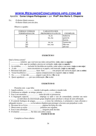 www.ResumosConcursos.hpg.com.br
Apostila: Curso Língua Portuguesa – por Profª Ana Maria C. Chaparro
34
Ex.: O diretor falará conosco.
O diretor falará com nós dois.
Observe o quadro:
FORMAS VERBAIS
TERMINADAS EM:
VARIANTES DOS
PRONOMES O/A/OS/AS EXEMPLOS
R
S
Z
lo, la
los, las
fazê(r)-la
qui(s)-lo
fi(z)-lo
M
ÃO
ÕE
no, na
nos, nas
Fazem-nas
Dão-nas
põe-nas
EXERCÍCIO I
Qual a forma correta?
1. ................... relatório que você tem nas mãos está perfeito. (este, esse ou aquele)
2. .................. erro, aqui no cardápio, precisa ser corrigido. (este, esse ou aquele)
3. As certidões, ............. inclusão foi decidida em reunião, estão sobre a sua mesa. (cuja ou em cuja)
4. A sala ..................... mesa encontram-se os papéis, está trancada. (cuja ou em cuja)
5. Deixaram tudo para .................... fazer. Sem ............... este projeto não sairia do papel. (eu ou mim)
6. Vossa Excelência e ................... esposa compareceram ao coquetel. (sua ou vossa)
7. Eu ............. vi mas não .............. paguei o que devia. ( lhe ou o)
8. Quero agradecer-......... por sua colaboração. (lhe ou te)
EXERCÍCIO II
Preencha com o que falta:
1. Aquela senhora, ..................... marido é advogado, conhece o mundo todo.
2. Confessou-se culpado ao amigo, perante .......................... chorou.
3. Esse é um momento ......................... todos deverão se pronunciar.
4. A linguagem especial, .................... emprego se opõe o uso da comunidade, constitui um meio
................ os indivíduos de determinado grupo dispõem para satisfazer o desejo de auto-afirmação.
5. O controle biológico de pragas, .................. o texto faz referência, é certamente o mais eficiente e
adequado recurso ................, os lavradores dispõem para proteger a lavoura sem prejudicar o solo.
6. Devemos ler os livros .............................. páginas há lições de vida.
7. Observemos as ações ......................... podemos nos orgulhar.
8. Essa é uma afirmação .............................. ninguém pode duvidar.
9. O relatório ...................... lhe falei está sobre a mesa.
EXERCÍCIO III
Complete as frases abaixo:
 