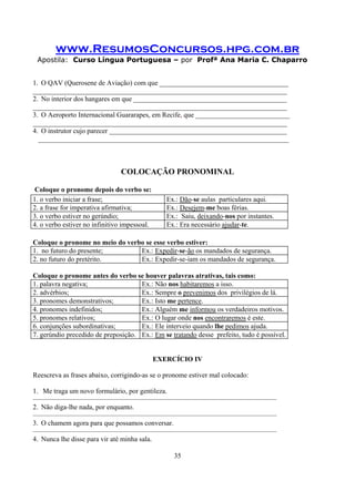 www.ResumosConcursos.hpg.com.br
Apostila: Curso Língua Portuguesa – por Profª Ana Maria C. Chaparro
35
1. O QAV (Querosene de Aviação) com que _____________________________________
_________________________________________________________________________
2. No interior dos hangares em que ____________________________________________
_________________________________________________________________________
3. O Aeroporto Internacional Guararapes, em Recife, que ___________________________
_________________________________________________________________________
4. O instrutor cujo parecer ___________________________________________________
________________________________________________________________________
COLOCAÇÃO PRONOMINAL
Coloque o pronome depois do verbo se:
1. o verbo iniciar a frase; Ex.: Dão-se aulas particulares aqui.
2. a frase for imperativa afirmativa; Ex.: Desejem-me boas férias.
3. o verbo estiver no gerúndio; Ex.: Saiu, deixando-nos por instantes.
4. o verbo estiver no infinitivo impessoal. Ex.: Era necessário ajudar-te.
Coloque o pronome no meio do verbo se esse verbo estiver:
1. no futuro do presente; Ex.: Expedir-se-ão os mandados de segurança.
2. no futuro do pretérito. Ex.: Expedir-se-iam os mandados de segurança.
Coloque o pronome antes do verbo se houver palavras atrativas, tais como:
1. palavra negativa; Ex.: Não nos habitaremos a isso.
2. advérbios; Ex.: Sempre o prevenimos dos privilégios de lá.
3. pronomes demonstrativos; Ex.: Isto me pertence.
4. pronomes indefinidos; Ex.: Alguém me informou os verdadeiros motivos.
5. pronomes relativos; Ex.: O lugar onde nos encontraremos é este.
6. conjunções subordinativas; Ex.: Ele interveio quando lhe pedimos ajuda.
7. gerúndio precedido de preposição. Ex.: Em se tratando desse prefeito, tudo é possível.
EXERCÍCIO IV
Reescreva as frases abaixo, corrigindo-as se o pronome estiver mal colocado:
1. Me traga um novo formulário, por gentileza.
———————————————————————————————————
2. Não diga-lhe nada, por enquanto.
———————————————————————————————————
3. O chamem agora para que possamos conversar.
———————————————————————————————————
4. Nunca lhe disse para vir até minha sala.
 