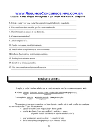 www.ResumosConcursos.hpg.com.br
Apostila: Curso Língua Portuguesa – por Profª Ana Maria C. Chaparro
36
———————————————————————————————————
5. Este é o supervisor que pediu-lhe um relatório detalhado sobre o acidente.
———————————————————————————————————
6. Em tratando-se deste trabalho, prefiro eu mesmo fazê-lo.
———————————————————————————————————
7. Me informaram as causas de sua demissão.
———————————————————————————————————
8. Custa-me entender isso!
———————————————————————————————————
9. Jamais enganar-te-ia.
———————————————————————————————————
10. Aquilo convenceu-me definitivamente.
———————————————————————————————————
11. Devolveriam-te rapidamente os teus documentos.
———————————————————————————————————
12.Senhores funcionários, se dirijam ao auditório.
———————————————————————————————————
13. Era importantíssimo te ajudar.
———————————————————————————————————
14. Devolver-te-ão os documentos.
———————————————————————————————————
15. Não compreendi os motivos que alegou-nos.
———————————————————————————————————
REGÊNCIA VERBAL
A regência verbal estuda a relação que se estabelece entre o verbo e seu complemento. Veja:
A Norma contém conceitos básicos sobre Sistema de Gestão ( sem preposição)
verbo complemento
O desempenho agradou ao cliente interno. (com preposição)
verbo complemento
Algumas vezes, usar uma preposição em lugar de outra ou não usá-la pode resultar em mudança
no sentido do verbo. Veja a diferença entre:
• agradar o cliente ( sem preposição) = fazer agrado
• agradar ao cliente (com preposição a) = satisfazer, aprazer
(Agradar o chefe é diferente de agradar ao chefe, não?)
• lavar a máquina ( sem preposição) = o que foi lavado
• lavar à máquina ( com preposição a) = como foi lavado
 