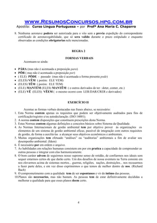 www.ResumosConcursos.hpg.com.br
Apostila: Curso Língua Portuguesa – por Profª Ana Maria C. Chaparro
4
8. Nenhuma aeronave podera ser autorizada para o vôo sem a previa expedição do correspondente
certificado de aeronavegabilidade, que só sera valido durante o prazo estipulado e enquanto
observadas as condições obrigatorias nele mencionadas.
REGRA 2
FORMAS VERBAIS
Acentuam-se ainda:
• PÁRA (mas não é acentuada a preposição para)
• PÔR ( mas não é acentuada a preposição por)
• ( ELE) PÔDE - passado (mas não é acentuada a forma presente pode)
• (ELES) VÊM ( porém: ELE VEM)
• (ELES) TÊM ( porém: ELE TEM)
• (ELE) MANTÉM (ELES) MANTÊM ( e outros derivados de ter : deter, conter, etc.)
• (ELE) VÊ (ELES) VÊEM ( o mesmo ocorre com LER/DAR/CRER e derivados)
EXERCÍCIO II
Acentue as formas verbais destacadas nas frases abaixo, se necessário:
1. Esta Norma contem apenas os requisitos que podem ser objetivamente auditados para fins de
certificação/registro e/ou autodeclaração. (ISO 14001).
2. A norma contem disposições que constituem prescrições desta Norma.
3. Estas Normas contem algumas definições e conceitos básicos sobre Sistema da Qualidade.
4. As Normas Internacionais de gestão ambiental tem por objetivo prover às organizações os
elementos de um sistema de gestão ambiental eficaz, passível de integração com outros requisitos
de gestão, de forma a auxiliá-las a alcançar seus objetivos econômicos e ambientais.
5. Muitas organizações tem efetuado “análises” ou “auditorias” ambientais a fim de avaliar seu
desempenho ambiental. (Idem)
6. É necessário por em ordem o arquivo.
7. As habilidades em relações humanas consistem em por em pratica a capacidade de compreender as
outras pessoas e integrar com elas harmonicamente.
8. O bom caráter advem de seguirmos nosso supremo senso de retidão, de confiarmos nos ideais sem
sequer estarmos certos de que darão certo. Um dos desafios de nossa aventura na Terra consiste em
nos elevarmos acima de sistemas mortos... guerras, religiões, nações, destruições... nos recusarmos
a fazer parte deles, e em vez disso exprimirmos o que temos de melhor dentro de nos. (Richard
Bach)
9. O comprometimento com a qualidade tem de ser espontaneo e vir do intimo das pessoas.
10.Planos são necessarios, mas não bastam. As pessoas tem de estar definitivamente decididas a
melhorar a qualidade para que esses planos deem certo.
 