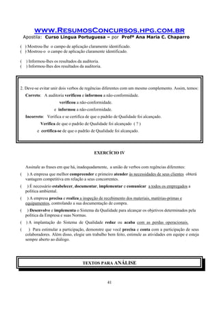 www.ResumosConcursos.hpg.com.br
Apostila: Curso Língua Portuguesa – por Profª Ana Maria C. Chaparro
41
( ) Mostrou-lhe o campo de aplicação claramente identificado.
( ) Mostrou-o o campo de aplicação claramente identificado.
( ) Informou-lhes os resultados da auditoria.
( ) Informou-lhes dos resultados da auditoria.
2. Deve-se evitar unir dois verbos de regências diferentes com um mesmo complemento. Assim, temos:
Correto: A auditoria verificou e informou a não-conformidade.
verificou a não-conformidade.
e informou a não-conformidade.
Incorreto: Verifica e se certifica de que o padrão de Qualidade foi alcançado.
Verifica de que o padrão de Qualidade foi alcançado ( ? )
e certifica-se de que o padrão de Qualidade foi alcançado.
EXERCÍCIO IV
Assinale as frases em que há, inadequadamente, a união de verbos com regências diferentes:
( ) A empresa que melhor compreender e primeiro atender às necessidades de seus clientes obterá
vantagem competitiva em relação a seus concorrentes.
( ) É necessário estabelecer, documentar, implementar e comunicar a todos os empregados a
política ambiental.
( ) A empresa precisa e realiza a inspeção de recebimento dos materiais, matérias-primas e
equipamentos, controlando a sua documentação de compra.
( ) Desenvolve e implementa o Sistema da Qualidade para alcançar os objetivos determinados pela
política da Empresa e suas Normas.
( ) A implantação do Sistema de Qualidade reduz ou acaba com as perdas operacionais.
( ) Para estimular a participação, demonstre que você precisa e conta com a participação de seus
colaboradores. Além disso, elogie um trabalho bem feito, estimule as atividades em equipe e esteja
sempre aberto ao diálogo.
TEXTOS PARA ANÁLISE
 