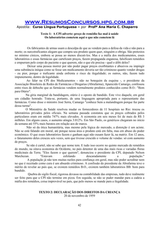 www.ResumosConcursos.hpg.com.br
Apostila: Curso Língua Portuguesa – por Profª Ana Maria C. Chaparro
42
Texto 1: A CPI adverte: preço de remédio faz mal à saúde
Os laboratórios cometem aqui o que não cometem lá
Os fabricantes de armas usam a desculpa de que as vendem para a defesa da vida e não para a
morte; os narcotraficantes alegam que compra seu produto quem quer, ninguém o obriga. São pretextos
no mínimo cínicos, embora se possa ao menos discuti-los. Mas e a máfia dos medicamentos, esses
laboratórios e essas farmácias que cartelizam preços, fazem propaganda enganosa, falsificam remédios
e empurram pelo corpo do paciente o que querem, não o que ele precisa - qual o álibi deles?
Deixar uma pessoa morrer por não poder pagar preços exorbitantes e abusivos ou impingir
uma substância inóqua como se fosse um medicamento deveria ser tão criminoso quanto vender drogas
- ou pior, porque o traficante ainda enfrenta o risco da ilegalidade; os outros, não, fazem tudo
impunemente, dentro da legalidade.
Ao falar na CPI dos Medicamentos - não no botequim da esquina -, o presidente da
Associação Brasileira de Redes de Farmácias e Drogarias (Abrafarma), Aparecido Camargo, confessou
entre risos de deboche que as farmácias vendem normalmente produtos conhecidos como B.O.: "Bom
para Otário".
Na gíria marginal da bandidagem, otário é o oposto de bandido. Este vive daquele, em geral
um cidadão honrado. Trata-se, portanto, de uma linguagem apropriada para o representante das
farmácias. Como disse o ministro José Serra, Camargo "conhece bem a malandragem porque faz parte
dessa turma".
O Ministério da Saúde resolveu mudar os fornecedores de 11 hospitais no Rio: trocou os
laboratórios privados pelos oficiais. Na semana passada constatou que os preços cobrados pelos
particulares eram em média 747% mais elevados. A economia em seis meses foi de mais de R$ 3
milhões. Em alguns casos, o aumento atingia 3.012%. Em São Paulo, os genéricos chegaram no início
da semana até 55% mais baratos em relação aos de marca.
Não só da ótica humanitária, mas mesmo pela lógica do mercado, a distorção é um acinte.
Não se está falando em moral, até porque nessa área o produto está em falta, mas em abuso do poder
econômico. O que esses laboratórios fazem e ganham aqui não ousam fazer lá, na matriz. Em 12 anos,
o faturamento deles cresceu seis vezes, sem que tivesse crescido o volume de vendas: só com aumento
de preços.
Se não é cartel, não se sabe que nome tem. E tudo isso ocorre no quinto mercado de remédios
do mundo, na oitava economia do Ocidente, no país detentor de uma das mais ricas e variadas floras
medicinais da Terra. "Eles fazem o que querem", denunciou o presidente da CPI, deputado Nelson
Marchezan. "Estavam esfolando descaradamente a população."
A população já não tem muitas razões para confiança em geral, mas não poder acreditar nem
no que é receitado como cura é um absurdo criminoso. A confissão do presidente da Abrafarma teve o
mérito de revelar ao país que, se existem remédios B.O., existem também laboratórios BB: bom para
bandido.
Quebra do sigilo fiscal, rigorosa devassa na contabilidade das empresas, tudo deve realmente
ser feito para que a CPI não termine em pizza. Em seguida, se não se puder mandar para a cadeia a
máfia dos remédios, coisa improvável no país, que pelo menos se mande para a ilegalidade.
TEXTO 2: DECLARAÇÃO DOS DIREITOS DA CRIANÇA
20 de novembro de 1959
 