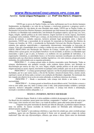 www.ResumosConcursos.hpg.com.br
Apostila: Curso Língua Portuguesa – por Profª Ana Maria C. Chaparro
43
Preâmbulo
VISTO que os povos da Nações Unidas, na Carta, reafirmaram sua fe nos direitos humanos
fundamentais, na dignidade e no valor do ser humano, e resolveram promover o progresso social e
melhores condições de vida dentro de uma liberdade mais ampla, VISTO que as Nações Unidas, na
Declaracão Universal dos Direitos Humanos, proclamaram que todo homem tem capacidade para gozar
os direitos e as liberdades nela estabelecidos, sem distinção de qualquer espécie, seja de raça, cor, sexo,
língua, religião, opinião política ou de outra natureza, origem nacional ou social, riqueza, nascimento
ou qualquer outra condição, VISTO que a criança, em decorrência de sua imaturidade fisica e mental,
precisa de proteção e cuidados especiais, inclusive proteção legal apropriada, antes e depois do
nascimento, VISTO que a necessidade de tal proteção foi enunciada na Declaração dos Direitos da
Criança em Genebra, de 1924, e reconhecida na Declaração Universal dos Direitos Humanos e nos
estatutos das agências especializadas e organizações internacionais interessadas no bem-estar da
criança, Visto que a humanidade deve à criança o melhor de seus esforços, ASSIM, A ASSEMBLÉIA
GERAL PROCLAMA esta Declaração dos Direitos da Criança, visando que a criança tenha uma
infância feliz e possa gozar, em seu próprio benefício e no da sociedade, os direitos e as liberdades aqui
enunciados e apela a que os pais, os homens e as mulheres em sua qualidade de indivíduos, e as
organizações voluntárias, as autoridades locais e os Governos nacionais reconheçam este direitos e se
empenhem pela sua observância mediante medidas legislativas e de outra natureza, progressivamente
instituídas, de conformidade com os seguintes princípios:
PRINCÍPIO 1º - A criança gozará todos os direitos enunciados nesta Declaração. Todas as
crianças, absolutamente sem qualquer exceção, serão credoras destes direitos, sem distinção ou
discriminação por motivo de raça, cor, sexo, língua, religião, opinião política ou de outra natureza,
origem nacional ou social, riqueza, nascimento ou qualquer outra condição, quer sua ou de sua família.
PRINCÍPIO 2º - A criança gozará proteção especial e ser-lhe-ão proporcionadas oportunidade e
facilidades, por lei e por outros meios, a fim de lhe facultar o desenvolvimento físico, mental, moral,
espiritual e social, de forma sadia e normal e em condições de liberdade e dignidade. Na instituição das
leis visando este objetivo levar-se-ão em conta sobretudo, os melhores interesses da criança.
PRINCÍPIO 3º - Desde o nascimento, toda criança terá direito a um nome e a uma
nacionalidade.
PRINCÍPIO 4º - A criança gozará os benefícios da previdência social. Terá direito a crescer e
criar-se com saúde; para isto, tanto à criança como à mãe, serão proporcionados cuidados e proteção
especiais, inclusive adequados cuidados pré e pós-natais. A criança terá direito a alimentação,
recreação e assistência médica adequadas. (...)
TEXTO 3 - INTERNET, MENTE E SOCIEDADE
A Internet chegou. Desde já, é séria candidata a símbolo da passagem do século.
Eta Brasil rico de contrastes: pouca gente tem telefone, computador e "modem”, mas a rede está ai pra
virar o jogo: cinco séculos em cinco anos e, na virada do milênio, quem sabe temos pinta de nação?
Enquanto tem gente morrendo de diarréia por falta de educação, já podemos mapear doenças
raras via satélite. As massas excluídas da história podem ser libertadas pela informação: ou
definitivamente sepultadas.
Sem "modem" e sem endereço eletrônico, o que dizer do coitado que, antes excluído porque
analfabeto, agora tem um fliperama pós-cultural à frente sem ter passado pelo estágio da cultura
tradicional? Que não seja clip-tecnológico, efêmero, que arrasa e aliena. Quem antes era dominado
 