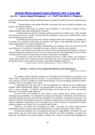 www.ResumosConcursos.hpg.com.br
Apostila: Curso Língua Portuguesa – por Profª Ana Maria C. Chaparro
44
porque desconhecia, pode continuar dominado porque é incapaz de escolher entre tanta informação que
lhe chega.
A Internet merece uma grande discussão: não porque seja uma revolução tecnológica, mas
porque é um símbolo ambíguo.
A memória antes estava no cérebro e na circunstância. A ela uniu-se a memória coletiva
amplificada pelo chip e agora globalizada via satélite.
A ciência supõe que funções psíquicas surjam da interação do cérebro com o meio. Quando
esse meio deixar de ser o vizinho e a igreja da praça, permitindo a cada um ter sua Notre Dame virtual,
haverá também uma outra mente.
A liberdade de navegar pela rede e discutir qualquer fórum pode emancipar os cidadãos. Se,
no entanto, for o prelúdio de um tempo sem política, sem Estado e sem identidade histórica, então a
utopia emancipadora fará o ideal voltar para trás.
Pulverizar a consciência biológica, distribuindo-a pelo planeta, criará uma mente diversa da
que conhecemos. A memória e a identidade, privadas e coletivas, exigirão novos conceitos.
Não se tente entender essa mente e seus desvios com a mesma psicologia intuitiva e sincrética
usada por alguns para explicar a atual. Uma nova ciência da mente, uma antropologia do novo homem
e de suas relações sociais e políticas devem analisar o tempo que está chegando.
A consciência virtual que brota da rede pode unir povos e credos. Porém, sem conceitos e
valores claros, pode reunir, numa lista anônima, psicopatia que, sem os limites do tempo, do espaço e
do segredo, esfacele nosso ideal de civilização, instaurando a barbárie "high-tech".
Henrique Schutzer Del Nero, médico psiquiatra. Folha de S. Paulo, 30/5/95.
TEXTO 4 - A ÉTICA E O FAZER CIENTÍFICO E TECNOLÓGICO
Adolfo Moreno Vallcorba
No complexo cenário mundial, configura-se o acelerado desenvolvimento da tecnologia e seus
efeitos sobre a organização interna de um país e de suas relações com o sistema internacional. Com
seus avanços, em todos os campos do conhecimento humano, as novas tecnologias produzem reflexos
imediatos sobre as sociedades e seus valores.
A capacidade que cada país terá de fazer-se representar no contexto do novo ordenamento
mundial, estará implicitamente ligada à sua potencialidade em gerar, absorver e aplicar tecnologias
novas e mais avançadas. O binômio ciência/tecnologia está na base do que já se convencionou
denominar "Terceira Revolução Industrial".
O século XXI será moldado em suas feições e suas relações pelos rápidos avanços nas
tecnologias que respaldam-se na utilização de energia, biotecnologia e informática, caracterizando as
estruturas mundiais de poder, em função dos dinamismos de construção tecnológica de cada país. Tais
feições já têm hoje fortes alinhavos a partir de vantagens comparativas no mercado, representadas pelo
domínio, adaptação e aplicação de novas tecnologias que em muito superam os condicionantes naturais
(recursos minerais, solo, clima, etc.) e os custos de mão-de-obra.
Assiste-se, ao domínio das tecnologias de ponta por parte dos países desenvolvidos,
aumentando o abismo existente entre países hegemônicos e os países emergentes (como o Brasil).
Tal diferença configura-se em conseqüências perversas no campo político, econômico ou social
para os países que, por serem menos desenvolvidos, reforçam esse hiato tecnológico. As nações mais
poderosas, não hesitam em assumir posições e atitudes, que muitas vezes não estão respaldadas na
 