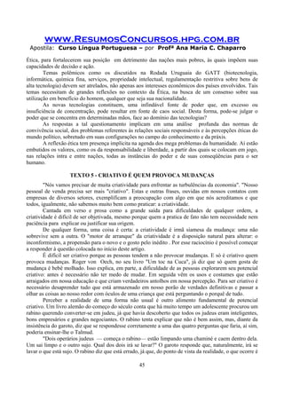 www.ResumosConcursos.hpg.com.br
Apostila: Curso Língua Portuguesa – por Profª Ana Maria C. Chaparro
45
Ética, para fortalecerem sua posição em detrimento das nações mais pobres, às quais impõem suas
capacidades de decisão e ação.
Temas polêmicos como os discutidos na Rodada Uruguaia do GATT (biotecnologia,
informática, química fina, serviços, propriedade intelectual, regulamentação restritiva sobre bens de
alta tecnologia) devem ser atrelados, não apenas aos interesses econômicos dos países envolvidos. Tais
temas necessitam de grandes reflexões no contexto da Ética, na busca de um consenso sobre sua
utilização em benefício do homem, qualquer que seja sua nacionalidade.
As novas tecnologias constituem, uma infindável fonte de poder que, em excesso ou
insuficiência de concentração, pode resultar em fonte de caos social. Desta forma, pode-se julgar o
poder que se concentra em determinadas mãos, face ao domínio das tecnologias?
As respostas a tal questionamento implicam em uma análise profunda das normas de
convivência social, dos problemas referentes às relações sociais responsáveis e às percepções éticas do
mundo político, sobretudo em suas configurações no campo do conhecimento e da práxis.
A reflexão ética tem presença implícita na agenda dos mega problemas da humanidade. Aí estão
embutidos os valores, como os da responsabilidade e liberdade, a partir dos quais se colocam em jogo,
nas relações intra e entre nações, todas as instâncias do poder e de suas conseqüências para o ser
humano.
TEXTO 5 - CRIATIVO É QUEM PROVOCA MUDANÇAS
"Nós vamos precisar de muita criatividade para enfrentar as turbulências da economia". "Nosso
pessoal de venda precisa ser mais "criativo". Estas e outras frases, ouvidas em nossos contatos com
empresas de diversos setores, exemplificam a preocupação com algo em que nós acreditamos e que
todos, igualmente, não sabemos muito bem como praticar: a criatividade.
Cantada em verso e prosa como a grande saída para dificuldades de qualquer ordem, a
criatividade é difícil de ser objetivada, mesmo porque quem a pratica de fato não tem necessidade nem
paciência para explicar ou justificar sua origem.
De qualquer forma, uma coisa é certa: a criatividade é irmã siamesa da mudança: uma não
sobrevive sem a outra. O "motor de arranque" da criatividade é a disposição natural para alterar: o
inconformismo, a propensão para o novo e o gosto pelo inédito . Por esse raciocínio é possível começar
a responder à questão colocada no início deste artigo.
É difícil ser criativo porque as pessoas tendem a não provocar mudanças. E só é criativo quem
provoca mudanças. Roger von Oech, no seu livro "Um toc na Cuca", já diz que só quem gosta de
mudança é bebê molhado. Isso explica, em parte, a dificuldade de as pessoas explorarem seu potencial
criativo: antes é necessário não ter medo de mudar. Em seguida vêm os usos e costumes que estão
arraigados em nossa educação e que criam verdadeiros antolhos em nossa percepção. Para ser criativo é
necessário desaprender tudo que está armazenado em nosso porão de verdades definitivas e passar a
olhar as coisas ao nosso redor com óculos de uma criança que está perguntando o porquê de tudo.
Perceber a realidade de uma forma não usual é outro alimento fundamental de potencial
criativo. Um livro alemão do começo do século conta que há muito tempo um adolescente procurou um
rabino querendo converter-se em judeu, já que havia descoberto que todos os judeus eram inteligentes,
bons empresários e grandes negociantes. O rabino tenta explicar que não é bem assim, mas, diante da
insistência do garoto, diz que se respondesse corretamente a uma das quatro perguntas que faria, aí sim,
poderia ensinar-lhe o Talmud.
"Dois operários judeus — começa o rabino— estão limpando uma chaminé e caem dentro dela.
Um sai limpo e o outro sujo. Qual dos dois irá se lavar?" O garoto responde que, naturalmente, irá se
lavar o que está sujo. O rabino diz que está errado, já que, do ponto de vista da realidade, o que ocorre é
 