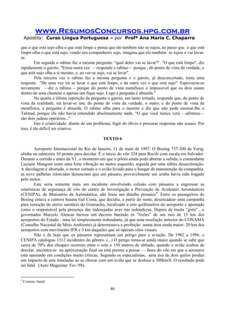 www.ResumosConcursos.hpg.com.br
Apostila: Curso Língua Portuguesa – por Profª Ana Maria C. Chaparro
46
que o que está sujo olha o que está limpo e pensa que ele também não se sujou, ao passo que o que está
limpo olha o que está sujo, vendo seu companheiro sujo, imagina que ele também se sujou e vai lavar-
se.
Em seguida o rabino faz a mesma pergunta: "qual deles vai se lavar?". "O que está limpo", diz
rapidamente o garoto. "Errou outra vez —responde o rabino— porque , do ponto de vista da verdade, o
que está sujo olha a si mesmo, e, ao ver-se sujo, vai se lavar".
Pela terceira vez o rabino faz a mesma pergunta e o garoto, já desconcertado, tenta uma
resposta: "De uma vez irá se lavar o que está limpo, e da outra vez o que está sujo". Equivocou-se
novamente —diz o rabino— porque do ponto de vista metafísico é impossível que os dois caiam
dentro de uma chaminé e apenas um fique sujo. Logo a pergunta é absurda."
Na quarta e última repetição da pergunta o garoto, um tanto irritado, responde que, do ponto de
vista da realidade, irá lavar-se um; do ponto de vista da verdade, o outro; e do ponto de vista da
metafísica, a pergunta é absurda. O rabino olha para o menino e diz que não pode ensinar-lhe o
Talmud, porque ele não havia entendido absolutamente nada. "O que você nunca verá —afirmou—
são dois judeus operários..."
Isto é criatividade: diante de um problema, fugir do óbvio e procurar respostas não usuais. Por
isso, é tão difícil ser criativo.
TEXTO 6
Aeroporto Internacional do Rio de Janeiro, 11 de maio de 1997. O Boeing 737-300 da Varig,
alinha na cabeceira 10 pronto para decolar. É o início do vôo 324 para Recife com escala em Salvador.
Durante a corrida e antes da V1, o momento em que o piloto ainda pode abortar a subida, o comandante
Luciano Mangoni sente uma forte vibração no motor esquerdo, seguida por uma súbita desaceleração.
A decolagem é abortada, o motor cortado e o avião levado para o hangar de manutenção da companhia.
as nove palhetas retorcidas denunciam que um pássaro, provavelmente um urubu havia sido tragado
pelo motor.
Este seria somente mais um incidente envolvendo colisão com pássaros a engrossar as
estatísticas de segurança de vôo do centro de Investigação e Prevenção de Acidentes Aeronáuticos
(CENIPA), do Ministério da Aeronáutica, não fosse um detalhe prosaico4
. Entre os passageiros do
Boeing estava a cantora baiana Gal Costa, que decidiu, a partir do susto, desencadear uma campanha
para remoção do aterro sanitário do Gramacho, localizado a oito quilômetros do aeroporto e apontado
como o responsável pela presença das indesejadas aves nas redondezas. Depois de muita "grita" , o
governador Marcelo Alencar baixou um decreto banindo os "lixões" de um raio de 15 km dos
aeroportos do Estado - uma lei simplesmente redundante, já que uma resolução anterior do CONAMA
(Conselho Nacional de Meio Ambiente) já determinava a proibição numa área ainda maior: 20 km dos
aeroportos com movimento IFR e 3 km daqueles que só operam vôos visuais.
Não é de hoje que os pássaros representam um perigo para a aviação. De 1982 a 1996, o
CENIPA catalogou 1312 incidentes do gênero. (...) O perigo torna-se ainda maior quando se sabe que
cerca de 70% dos choques ocorrem entre o solo e 150 metros de altitude, quando o avião acabou de
decolar, encontra-se na aproximação final ou está prestes a poisar — fases do vôo em que a aeronave
está operando em condições muito críticas. Segundo os especialistas, uma ave de dois quilos produz
um impacto de sete toneladas ao se chocar com um avião que se desloca a 300km/h. O resultado pode
ser fatal. (Aero Magazine/ Fev./98).
4
Comum, banal
 