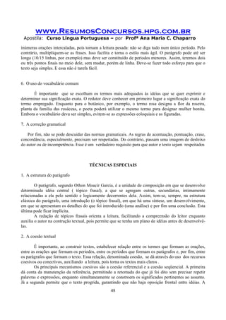 www.ResumosConcursos.hpg.com.br
Apostila: Curso Língua Portuguesa – por Profª Ana Maria C. Chaparro
48
inúmeras orações intercaladas, pois tornam a leitura pesada: não se diga tudo num único período. Pelo
contrário, multipliquem-se as frases. Isso facilita e torna o estilo mais ágil. O parágrafo pode até ser
longo (10/15 linhas, por exemplo) mas deve ser constituído de períodos menores. Assim, teremos dois
ou três pontos finais no meio dele, sem mudar, porém de linha. Deve-se fazer todo esforço para que o
texto seja simples. E essa não é tarefa fácil.
6. O uso do vocabulário comum
É importante que se escolham os termos mais adequados às idéias que se quer exprimir e
determinar sua significação exata. O redator deve conhecer em primeiro lugar a significação exata do
termo empregado. Enquanto para o botânico, por exemplo, o termo rosa designa a flor da roseira,
planta da família das rosáceas, o poeta poderá utilizar o mesmo termo para designar mulher bonita.
Embora o vocabulário deva ser simples, evitem-se as expressões coloquiais e as figuradas.
7. A correção gramatical
Por fim, não se pode descuidar das normas gramaticais. As regras de acentuação, pontuação, crase,
concordância, especialmente, precisam ser respeitadas. Do contrário, passam uma imagem de desleixo
do autor ou de incompetência. Esse é um verdadeiro requisito para que autor e texto sejam respeitados
TÉCNICAS ESPECIAIS
1. A estrutura do parágrafo
O parágrafo, segundo Othon Moacir Garcia, é a unidade de composição em que se desenvolve
determinada idéia central ( tópico frasal), a que se agregam outras, secundárias, intimamente
relacionadas a ela pelo sentido e logicamente decorrentes dela. Assim, tem-se, sempre, na estrutura
clássica do parágrafo, uma introdução (o tópico frasal), em que há uma síntese, um desenvolvimento,
em que se apresentam os detalhes do que foi introduzido (uma análise) e por fim uma conclusão. Esta
última pode ficar implícita.
A redação de tópicos frasais orienta a leitura, facilitando a compreensão do leitor enquanto
auxilia o autor na contrução textual, pois permite que se tenha um plano de idéias antes de desenvolvê-
las.
2. A coesão textual
É importante, ao construir textos, estabelecer relação entre os termos que formam as orações,
entre as orações que formam os períodos, entre os períodos que formam os parágrafos e, por fim, entre
os parágrafos que formam o texto. Essa relação, denominada coesão, se dá através do uso dos recursos
coesivos ou conectivos, auxiliando a leitura, pois torna os textos mais claros .
Os principais mecanismos coesivos são a coesão referencial e a coesão seqüencial. A primeira
dá conta da manutenção da referência, permitindo a retomada do que já foi dito sem precisar repetir
palavras e expressões, enquanto simultaneamente se constroem os significados pertinentes ao assunto.
Já a segunda permite que o texto progrida, garantindo que não haja oposição frontal entre idéias. A
 